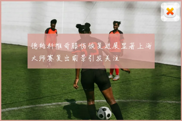 德约科维奇膝伤恢复进展显著上海大师赛复出前景引发关注