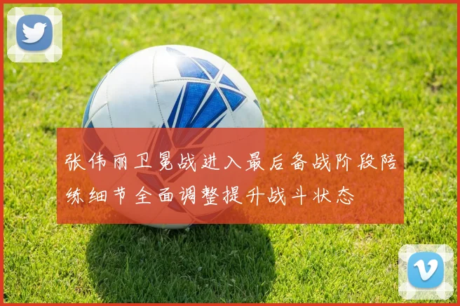 张伟丽卫冕战进入最后备战阶段陪练细节全面调整提升战斗状态