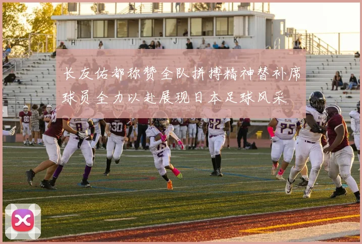 长友佑都称赞全队拼搏精神替补席球员全力以赴展现日本足球风采