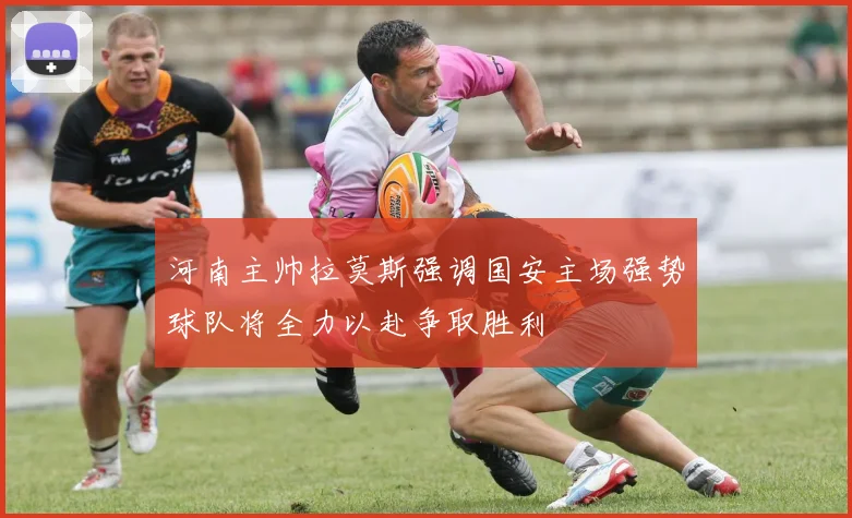 河南主帅拉莫斯强调国安主场强势球队将全力以赴争取胜利