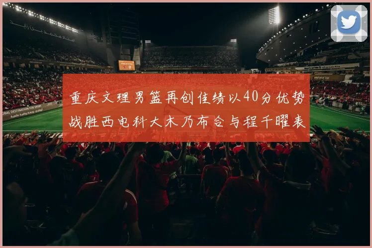 重庆文理男篮再创佳绩以40分优势战胜西电科大木乃布合与程千曜表现出色