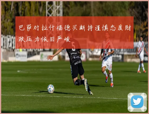 巴萨对拉什福德买断持谨慎态度财政压力依旧严峻