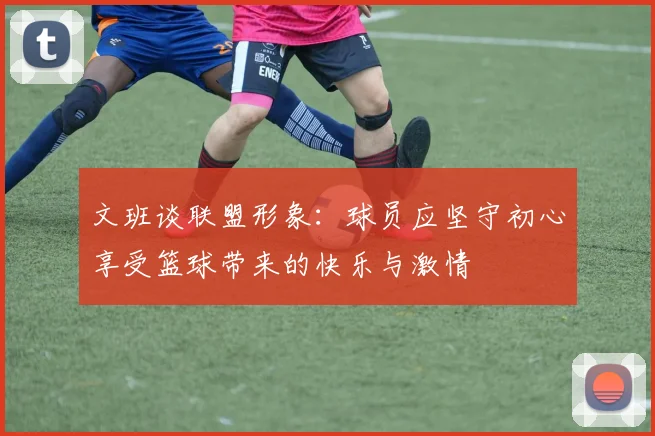 文班谈联盟形象：球员应坚守初心享受篮球带来的快乐与激情