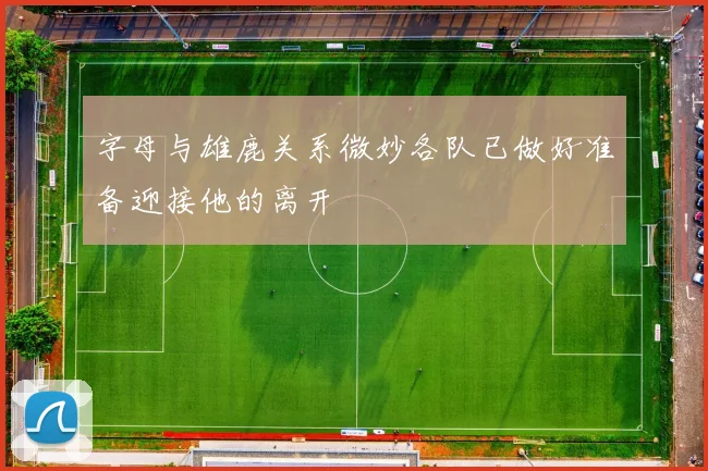 字母与雄鹿关系微妙各队已做好准备迎接他的离开