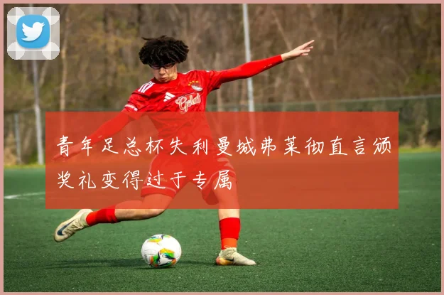 青年足总杯失利曼城弗莱彻直言颁奖礼变得过于专属