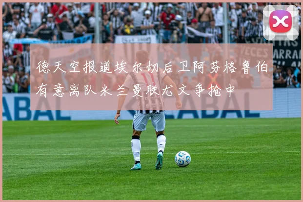 德天空报道埃尔切后卫阿芬格鲁伯有意离队米兰曼联尤文争抢中