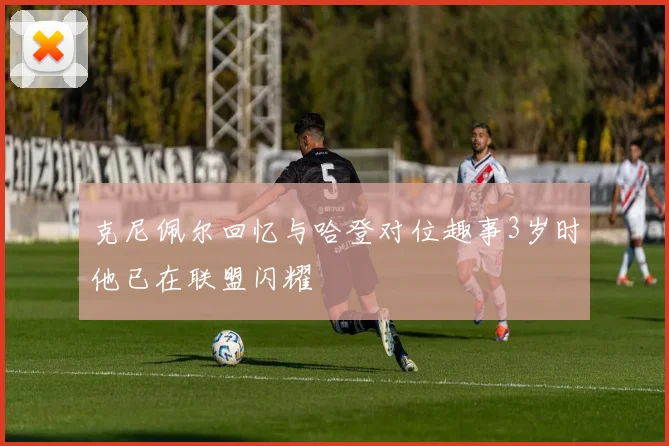 克尼佩尔回忆与哈登对位趣事3岁时他已在联盟闪耀